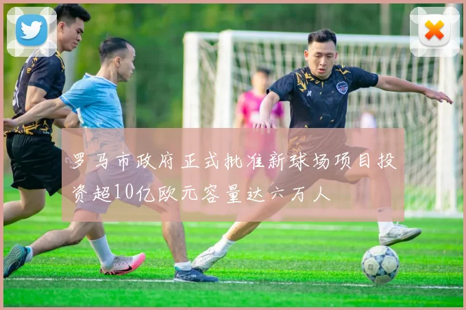 罗马市政府正式批准新球场项目投资超10亿欧元容量达六万人