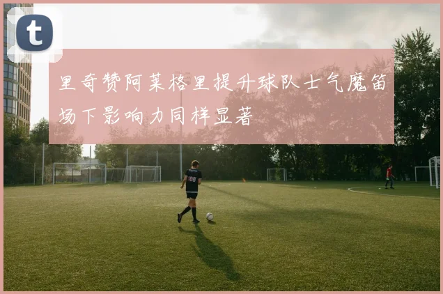 里奇赞阿莱格里提升球队士气魔笛场下影响力同样显著