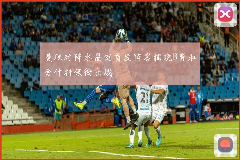 曼联对阵水晶宫首发阵容揭晓B费和舍什科领衔出战
