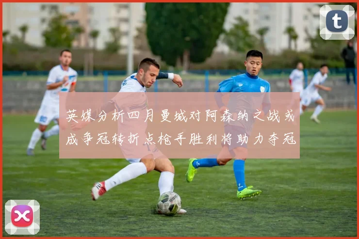 英媒分析四月曼城对阿森纳之战或成争冠转折点枪手胜利将助力夺冠希望