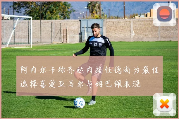 阿内尔卡称齐达内接任德尚为最佳选择喜爱亚马尔与姆巴佩表现