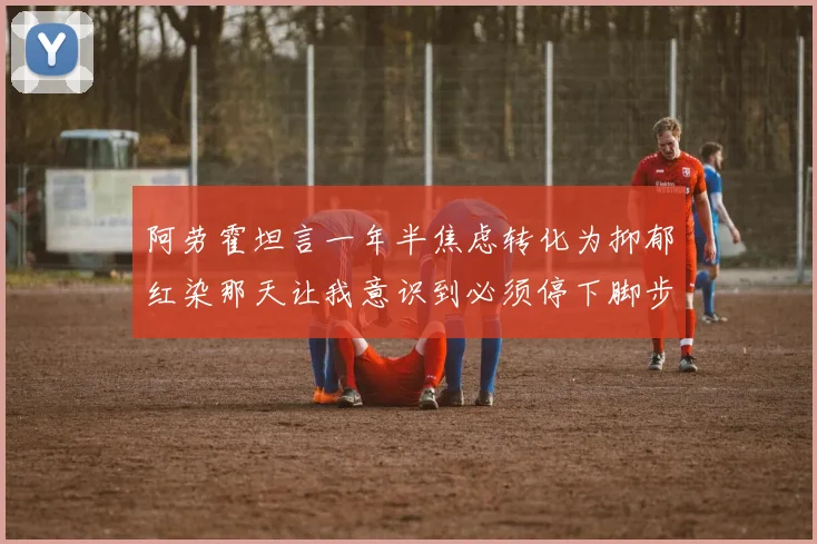 阿劳霍坦言一年半焦虑转化为抑郁红染那天让我意识到必须停下脚步