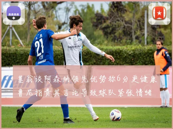 基翁谈阿森纳领先优势称6分更健康鲁尼指责其言论导致球队紧张情绪