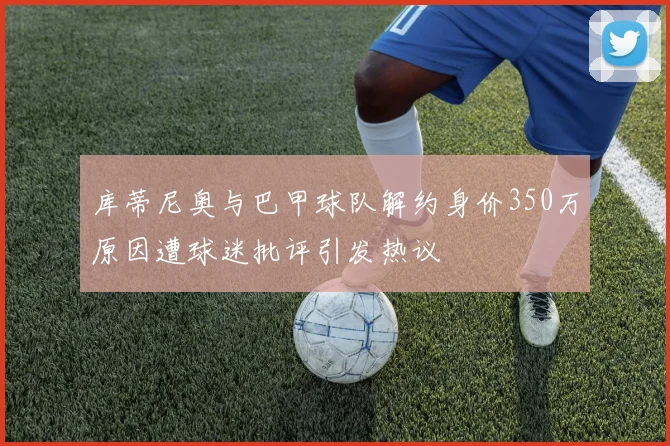 库蒂尼奥与巴甲球队解约身价350万原因遭球迷批评引发热议