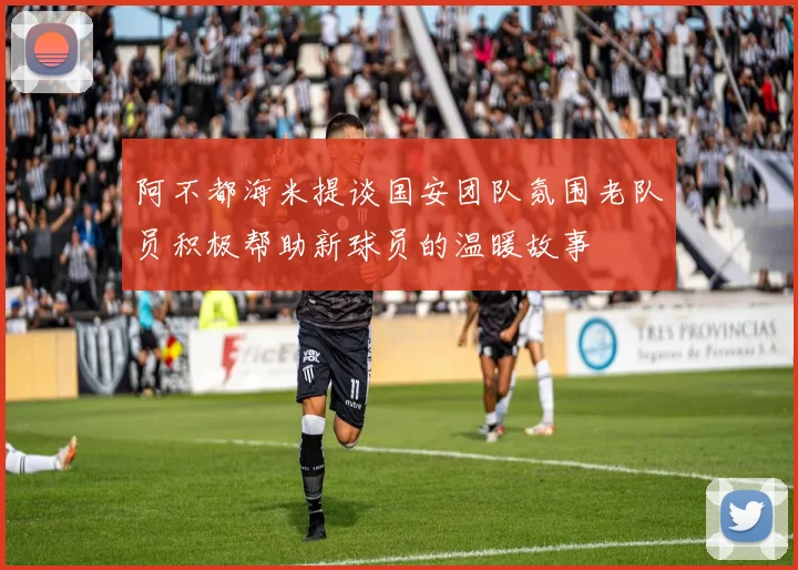 阿不都海米提谈国安团队氛围老队员积极帮助新球员的温暖故事