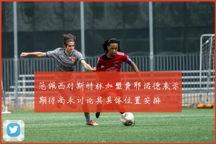 范佩西对斯特林加盟费耶诺德表示期待尚未讨论其具体位置安排