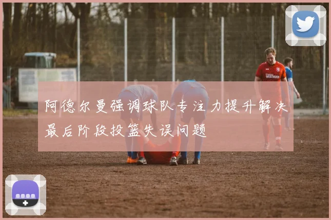 阿德尔曼强调球队专注力提升解决最后阶段投篮失误问题