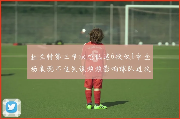 杜兰特第三节状态低迷6投仅1中全场表现不佳失误频频影响球队进攻