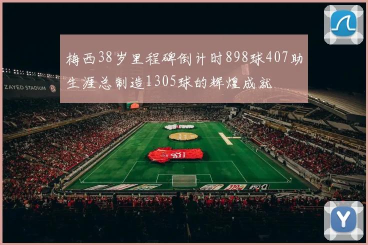 梅西38岁里程碑倒计时898球407助生涯总制造1305球的辉煌成就