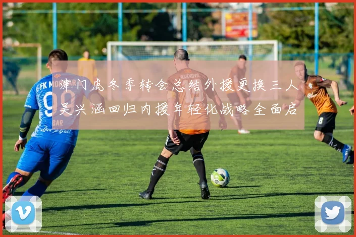 津门虎冬季转会总结外援更换三人吴兴涵回归内援年轻化战略全面启动
