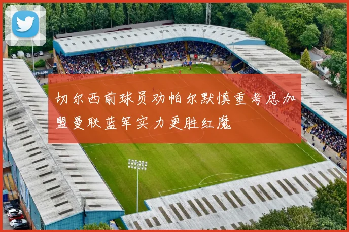 切尔西前球员劝帕尔默慎重考虑加盟曼联蓝军实力更胜红魔