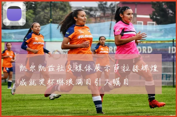 凯尔凯兹社交媒体展示萨拉赫辉煌成就奖杯琳琅满目引人瞩目