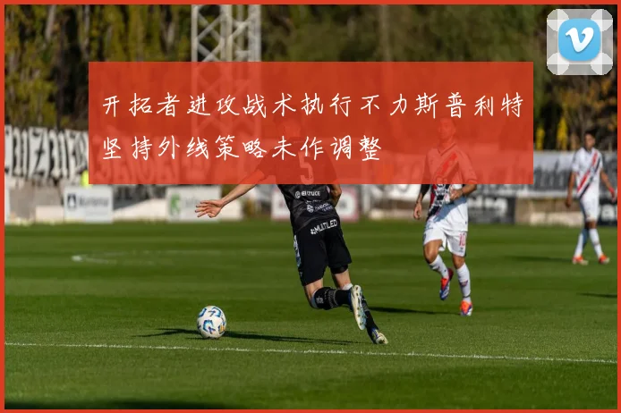 开拓者进攻战术执行不力斯普利特坚持外线策略未作调整