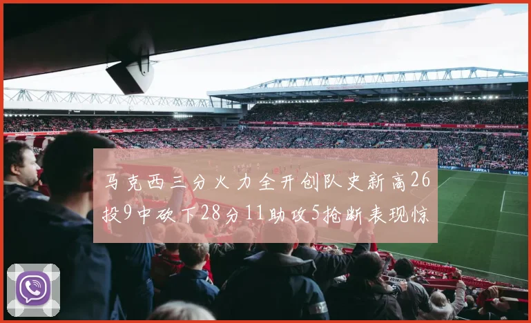 马克西三分火力全开创队史新高26投9中砍下28分11助攻5抢断表现惊艳