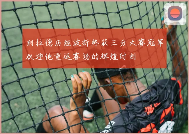 利拉德历经波折终获三分大赛冠军欢迎他重返赛场的辉煌时刻