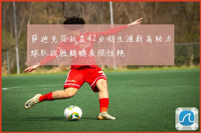 萨迪克贝狂轰42分创生涯新高助力球队战胜鹈鹕表现惊艳