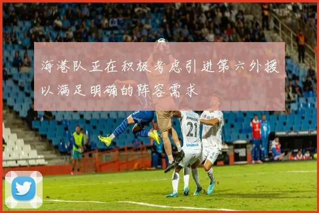 海港队正在积极考虑引进第六外援以满足明确的阵容需求