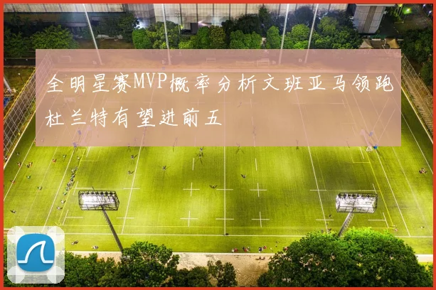 全明星赛MVP概率分析文班亚马领跑杜兰特有望进前五