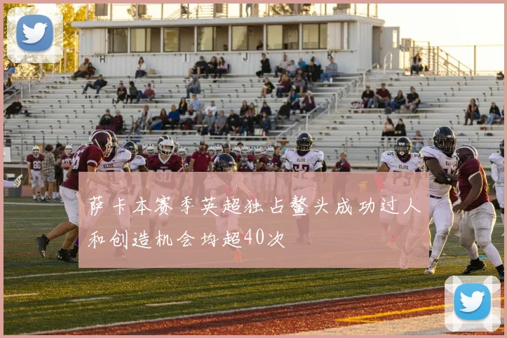 萨卡本赛季英超独占鳌头成功过人和创造机会均超40次