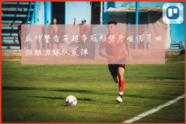 瓜帅警告英超争冠形势严峻伤员回归助力球队反弹