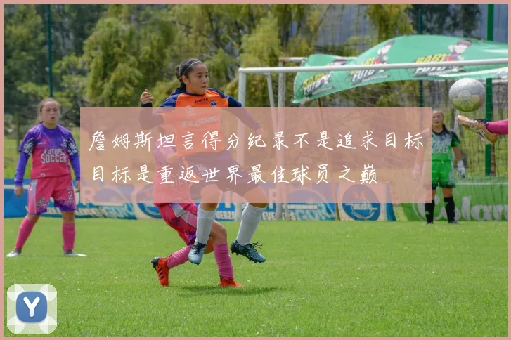 詹姆斯坦言得分纪录不是追求目标目标是重返世界最佳球员之巅