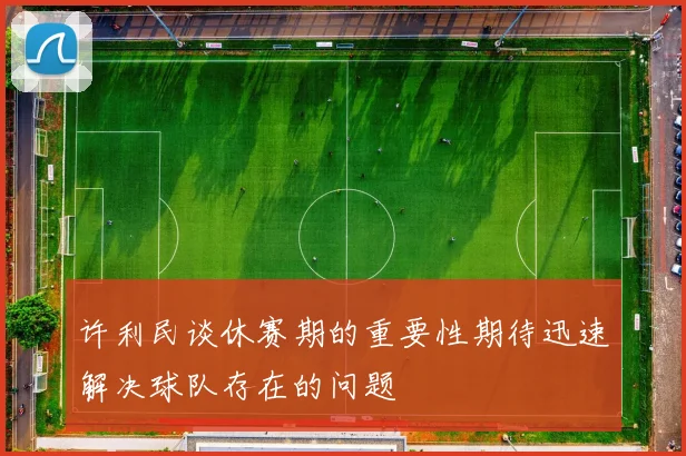 许利民谈休赛期的重要性期待迅速解决球队存在的问题