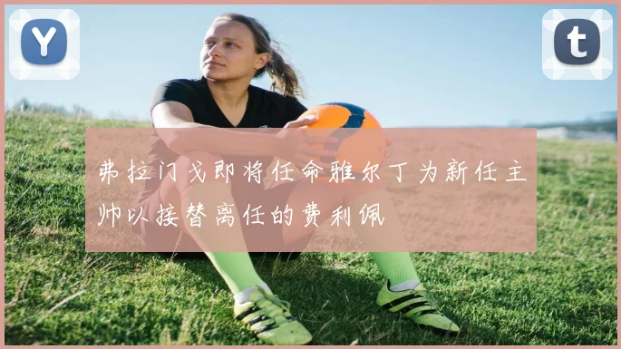 弗拉门戈即将任命雅尔丁为新任主帅以接替离任的费利佩