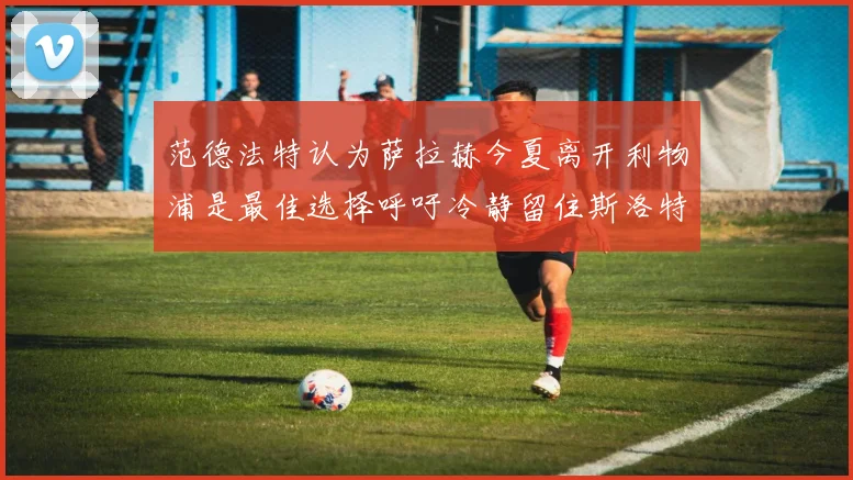 范德法特认为萨拉赫今夏离开利物浦是最佳选择呼吁冷静留住斯洛特
