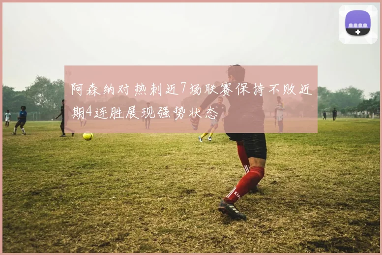 阿森纳对热刺近7场联赛保持不败近期4连胜展现强势状态