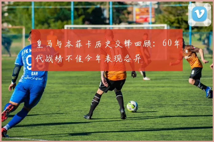 皇马与本菲卡历史交锋回顾：60年代战绩不佳今年表现各异